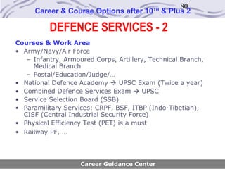 80
      Career & Course Options after 10     TH
                                                & Plus 2

          DEFENCE SERVICES - 2
Courses & Work Area
• Army/Navy/Air Force
   – Infantry, Armoured Corps, Artillery, Technical Branch,
     Medical Branch
   – Postal/Education/Judge/…
• National Defence Academy  UPSC Exam (Twice a year)
• Combined Defence Services Exam  UPSC
• Service Selection Board (SSB)
• Paramilitary Services: CRPF, BSF, ITBP (Indo-Tibetian),
  CISF (Central Industrial Security Force)
• Physical Efficiency Test (PET) is a must
• Railway PF, …




                    Career Guidance Center
 