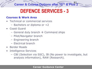 81
      Career & Course Options after 10     TH
                                                & Plus 2

          DEFENCE SERVICES - 3
Courses & Work Area
• Technical or commercial services
   – Bachelors or diploma or +2
• Coast Guard
   – General duty branch  Command ships
   – Pilot/Navigator branch
   – Engineering branch
   – Electrical branch
• Border Roads
• Intelligence Services
   – CBI (Selection via SSC), IB (No power to investigate, but
     analysis information), RAW (Research).


                    Career Guidance Center
 