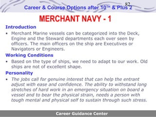 82
        Career & Course Options after 10     TH
                                                  & Plus 2

               MERCHANT NAVY - 1
Introduction
• Merchant Marine vessels can be categorized into the Deck,
  Engine and the Steward departments each over seen by
  officers. The main officers on the ship are Executives or
  Navigators or Engineers.
Working Conditions
• Based on the type of ships, we need to adapt to our work. Old
  ships are not of excellent shape.
Personality
• The jobs call for genuine interest that can help the entrant
  adjust with ease and confidence. The ability to withstand long
  stretches of hard work in an emergency situation on board a
  vessel and to bear the physical strain, needs a person with
  tough mental and physical self to sustain through such stress.


                      Career Guidance Center
 