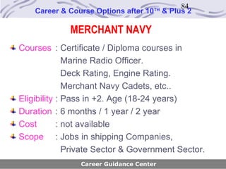 84
    Career & Course Options after 10   TH
                                            & Plus 2

             MERCHANT NAVY
Courses : Certificate / Diploma courses in
              Marine Radio Officer.
              Deck Rating, Engine Rating.
              Merchant Navy Cadets, etc..
Eligibility : Pass in +2. Age (18-24 years)
Duration : 6 months / 1 year / 2 year
Cost        : not available
Scope : Jobs in shipping Companies,
              Private Sector & Government Sector.
                Career Guidance Center
 