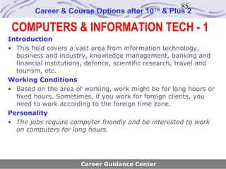 85
        Career & Course Options after 10      TH
                                                   & Plus 2

 COMPUTERS & INFORMATION TECH - 1
Introduction
• This field covers a vast area from information technology,
  business and industry, knowledge management, banking and
  financial institutions, defence, scientific research, travel and
  tourism, etc.
Working Conditions
• Based on the area of working, work might be for long hours or
  fixed hours. Sometimes, if you work for foreign clients, you
  need to work according to the foreign time zone.
Personality
• The jobs require computer friendly and be interested to work
  on computers for long hours.




                       Career Guidance Center
 