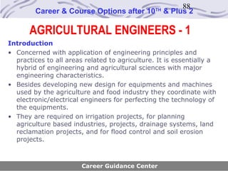88
        Career & Course Options after 10        TH
                                                     & Plus 2

       AGRICULTURAL ENGINEERS - 1
Introduction
• Concerned with application of engineering principles and
  practices to all areas related to agriculture. It is essentially a
  hybrid of engineering and agricultural sciences with major
  engineering characteristics.
• Besides developing new design for equipments and machines
  used by the agriculture and food industry they coordinate with
  electronic/electrical engineers for perfecting the technology of
  the equipments.
• They are required on irrigation projects, for planning
  agriculture based industries, projects, drainage systems, land
  reclamation projects, and for flood control and soil erosion
  projects.



                        Career Guidance Center
 