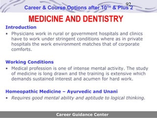 92
        Career & Course Options after 10      TH
                                                   & Plus 2

          MEDICINE AND DENTISTRY
Introduction
• Physicians work in rural or government hospitals and clinics
  have to work under stringent conditions where as in private
  hospitals the work environment matches that of corporate
  comforts.

Working Conditions
• Medical profession is one of intense mental activity. The study
  of medicine is long drawn and the training is extensive which
  demands sustained interest and acumen for hard work.

Homeopathic Medicine – Ayurvedic and Unani
• Requires good mental ability and aptitude to logical thinking.


                       Career Guidance Center
 