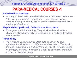 93
        Career & Course Options after 10       TH
                                                    & Plus 2

         PARA-MEDICAL COURSES -1
Para-Medical Courses
• Nursing profession is one which demands unstinted dedication.
  Patience, professional commitment, orderliness in work,
  responsibility, punctuality are essential characteristics for the
  nursing professionals.
Physical Occupational, Orthotic and Prosthetic
• Work goes in clinical setting. They work with equipments
  which are placed generally in location which endures freedom
  of movement.
Personality
• They require varied skills to deal with patients, handle
  equipment and to work in different environments. The work
  demands an organised and systematic way of working. Based
  on the type of ships, we need to adapt to our work. Old ships
  are not of excellent shape.
                       Career Guidance Center
 