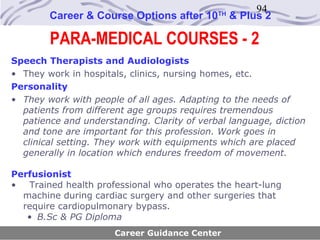 94
        Career & Course Options after 10     TH
                                                  & Plus 2

        PARA-MEDICAL COURSES - 2
Speech Therapists and Audiologists
• They work in hospitals, clinics, nursing homes, etc.
Personality
• They work with people of all ages. Adapting to the needs of
  patients from different age groups requires tremendous
  patience and understanding. Clarity of verbal language, diction
  and tone are important for this profession. Work goes in
  clinical setting. They work with equipments which are placed
  generally in location which endures freedom of movement.

Perfusionist
•  Trained health professional who operates the heart-lung
  machine during cardiac surgery and other surgeries that
  require cardiopulmonary bypass.
   • B.Sc & PG Diploma
                      Career Guidance Center
 