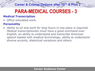 95
        Career & Course Options after 10      TH
                                                   & Plus 2

        PARA-MEDICAL COURSES - 3
Medical Transcription
• Office simulated work.
Personality
• Ability to sit and work for long hours in one place is required.
  Medical transcriptionists must have a good command over
  English, an ability to understand and transcribe American
  speech loaded with medical terminology, ability to understand
  diverse accents, dialectical variations and others.




                       Career Guidance Center
 