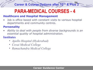 96
        Career & Course Options after 10      TH
                                                   & Plus 2

        PARA-MEDICAL COURSES - 4
Healthcare and Hospital Management
• Job is office based with constant visits to various hospital
  departments and community centres.
Personality
• Ability to deal with people from diverse backgrounds is an
  essential quality of hospital administration.
Institutes
     • Apollo Hospital (Hyderabad)
     • Covai Medical College
     • Ramachandra Medical College




                       Career Guidance Center
 