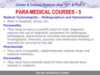 97
        Career & Course Options after 10     TH
                                                  & Plus 2

        PARA-MEDICAL COURSES - 5
Medical Technologists – Radiographers and Optometrists
• Work in hospitals, clinics, etc.
Personality
• They need to have a scientific bend of mind. Diagnosis
  requires the use of diagnostic equipment for radiological,
  pathological, biochemical or microbial and opthalmological
  investigations. Precision, accuracy and meticulous handling is
  essential for carrying on the job.
Pharmacists
• They work in hospitals, retail/wholesale medical shops and
  research institutes.
Personality
• They must have scientific bend of mind and should have
  interest in medicine.

                      Career Guidance Center
 