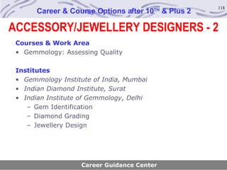 Career & Course Options after 10 TH  & Plus 2 Courses & Work Area Gemmology: Assessing Quality Institutes Gemmology Institute of India, Mumbai Indian Diamond Institute, Surat Indian Institute of Gemmology, Delhi Gem Identification Diamond Grading Jewellery Design Career Guidance Center ACCESSORY/JEWELLERY DESIGNERS - 2 