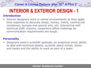 Career & Course Options after 10 TH  & Plus 2 Introduction Interior designers work in varied environments as they apply their expertise to decorate shops, homes, hotels, commercial complexes, lounges and special sets, etc. Interacting with technical staff, masons, carpenters offers challenge as communication requirements are tough.   Personality Designers need a scientific aptitude, an analytical mind, ability to deal with technical details, curiosity about trends, styles and tastes and the ability to work as part of a team.   Career Guidance Center INTERIOR & EXTERIOR DESIGN - 1 