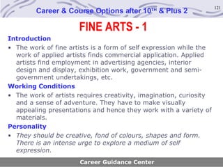 FINE ARTS - 1 Career & Course Options after 10 TH  & Plus 2 Introduction The work of fine artists is a form of self expression while the work of applied artists finds commercial application. Applied artists find employment in advertising agencies, interior design and display, exhibition work, government and semi-government undertakings, etc.   Working Conditions The work of artists requires creativity, imagination, curiosity and a sense of adventure. They have to make visually appealing presentations and hence they work with a variety of materials. Personality They should be creative, fond of colours, shapes and form. There is an intense urge to explore a medium of self expression.   Career Guidance Center 