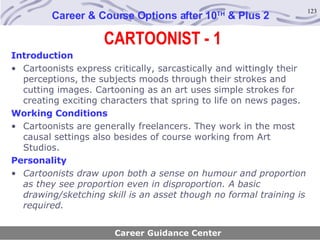 CARTOONIST - 1 Career & Course Options after 10 TH  & Plus 2 Introduction Cartoonists express critically, sarcastically and wittingly their perceptions, the subjects moods through their strokes and cutting images. Cartooning as an art uses simple strokes for creating exciting characters that spring to life on news pages.   Working Conditions Cartoonists are generally freelancers. They work in the most causal settings also besides of course working from Art Studios.   Personality Cartoonists draw upon both a sense on humour and proportion as they see proportion even in disproportion. A basic drawing/sketching skill is an asset though no formal training is required.   Career Guidance Center 