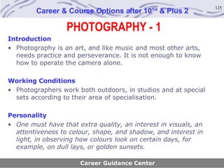 PHOTOGRAPHY - 1 Career & Course Options after 10 TH  & Plus 2 Introduction Photography is an art, and like music and most other arts, needs practice and perseverance. It is not enough to know how to operate the camera alone.   Working Conditions Photographers work both outdoors, in studios and at special sets according to their area of specialisation. Personality One must have that extra quality, an interest in visuals, an attentiveness to colour, shape, and shadow, and interest in light, in observing how colours look on certain days, for example, on dull lays, or golden sunsets.   Career Guidance Center 