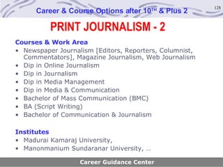 PRINT JOURNALISM - 2 Career & Course Options after 10 TH  & Plus 2 Courses & Work Area Newspaper Journalism [Editors, Reporters, Columnist, Commentators], Magazine Journalism, Web Journalism Dip in Online Journalism Dip in Journalism Dip in Media Management Dip in Media & Communication Bachelor of Mass Communication (BMC) BA (Script Writing) Bachelor of Communication & Journalism Institutes Madurai Kamaraj University,  Manonmanium Sundaranar University, … Career Guidance Center 