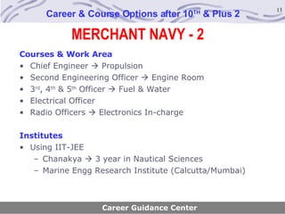 MERCHANT NAVY - 2 Career & Course Options after 10 TH  & Plus 2 Courses & Work Area Chief Engineer    Propulsion Second Engineering Officer    Engine Room 3 rd , 4 th  & 5 th  Officer    Fuel & Water Electrical Officer Radio Officers    Electronics In-charge Institutes Using IIT-JEE Chanakya    3 year in Nautical Sciences Marine Engg Research Institute (Calcutta/Mumbai) Career Guidance Center 