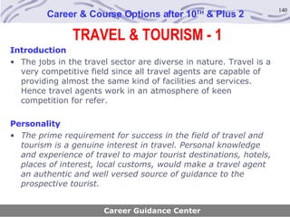 TRAVEL & TOURISM - 1 Career & Course Options after 10 TH  & Plus 2 Introduction The jobs in the travel sector are diverse in nature. Travel is a very competitive field since all travel agents are capable of providing almost the same kind of facilities and services. Hence travel agents work in an atmosphere of keen competition for refer.   Personality The prime requirement for success in the field of travel and tourism is a genuine interest in travel. Personal knowledge and experience of travel to major tourist destinations, hotels, places of interest, local customs, would make a travel agent an authentic and well versed source of guidance to the prospective tourist . Career Guidance Center 