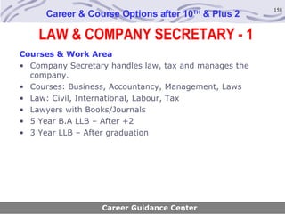 LAW & COMPANY SECRETARY - 1 Career & Course Options after 10 TH  & Plus 2 Courses & Work Area Company Secretary handles law, tax and manages the company. Courses: Business, Accountancy, Management, Laws Law: Civil, International, Labour, Tax Lawyers with Books/Journals 5 Year B.A LLB – After +2 3 Year LLB – After graduation Career Guidance Center 