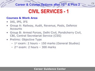 CIVIL SERVICES - 1 Career & Course Options after 10 TH  & Plus 2 Courses & Work Area IAS, IPS, IFS Group A: Railway, Audit, Revenue, Posts, Defence Accounts Group B: Armed Forces, Delhi Civil, Pondicherry Civil, CBI, Central Secretariat Service (CSS) Prelims: Objective Type 1 st  exam: 2 hours – 150 marks (General Studies) 2 nd  exam: 2 hours – 300 marks Career Guidance Center 