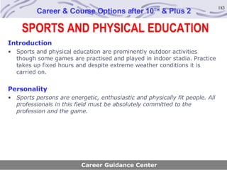 SPORTS AND PHYSICAL EDUCATION Career & Course Options after 10 TH  & Plus 2 Introduction Sports and physical education are prominently outdoor activities though some games are practised and played in indoor stadia. Practice takes up fixed hours and despite extreme weather conditions it is carried on. Personality Sports persons are energetic, enthusiastic and physically fit people. All professionals in this field must be absolutely committed to the profession and the game . Career Guidance Center 