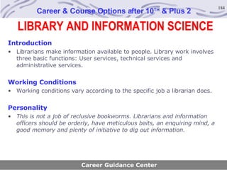 LIBRARY AND INFORMATION SCIENCE Career & Course Options after 10 TH  & Plus 2 Introduction Librarians make information available to people. Library work involves three basic functions: User services, technical services and administrative services. Working Conditions Working conditions vary according to the specific job a librarian does. Personality This is not a job of reclusive bookworms. Librarians and information officers should be orderly, have meticulous baits, an enquiring mind, a good memory and plenty of initiative to dig out information . Career Guidance Center 