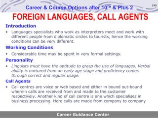FOREIGN LANGUAGES, CALL AGENTS Career & Course Options after 10 TH  & Plus 2 Introduction Languages specialists who work as interpreters meet and work with different people from diplomatic circles to tourists, hence the working conditions can be very different. Working Conditions Considerable time may be spent in very formal settings.   Personality Linguists must have the aptitude to grasp the use of languages. Verbal ability is nurtured from an early age stage and proficiency comes through correct and regular usage . Call Agents Call centres are voice or web based and either in bound out-bound wherein calls are received from and made to the customer respectively. Another kind of call centre is one which specialises in business processing. Here calls are made from company to company   Career Guidance Center 