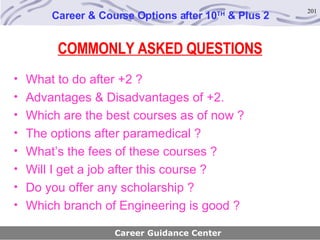 COMMONLY ASKED QUESTIONS What to do after +2 ?  Advantages & Disadvantages of +2. Which are the best courses as of now ?  The options after paramedical ? What’s the fees of these courses ? Will I get a job after this course ? Do you offer any scholarship ?  Which branch of Engineering is good ? Career & Course Options after 10 TH  & Plus 2 Career Guidance Center 