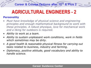 AGRICULTURAL ENGINEERS - 2 Career & Course Options after 10 TH  & Plus 2 Personality Must have knowledge of physical science and engineering principles and enough mathematical background to work with these principles. A robust physique, love for mechanical work and a liking for outdoors is required. Ability to work as a team. Ability to sustain unpleasant work conditions, work in fields which sometimes may be dirty. A good health & reasonable physical fitness for carrying out tasks related to business, industry and farming.  Diplomacy, positive attitude, good vocabulary and ability to handle science. Career Guidance Center 
