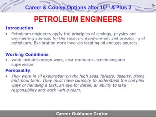 PETROLEUM ENGINEERS Career & Course Options after 10 TH  & Plus 2 Introduction Petroleum engineers apply the principles of geology, physics and engineering sciences for the recovery development and processing of petroleum. Exploration work involves locating oil and gas sources. Working Conditions Work includes design work, cost estimates, scheduling and supervision. Personality They work in oil exploration on the high seas, forests, deserts, plains and mountains. They must have curiosity to understand the complex ways of handling a task, an eye for detail, an ability to take responsibility and work with a team. Career Guidance Center 