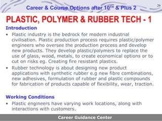 PLASTIC, POLYMER & RUBBER TECH - 1 Career & Course Options after 10 TH  & Plus 2 Introduction Plastic industry is the bedrock for modern industrial civilisation. Plastic production process requires plastic/polymer engineers who oversee the production process and develop new products. They develop plastic/polymers to replace the use of glass, wood, metals, to create economical options or to cut on risks eg. Creating fire resistant plastics. Rubber technology is about designing new product applications with synthetic rubber e.g new fibre combinations, new adhesives, formulation of rubber and plastic compounds for fabrication of products capable of flexibility, wear, traction.  Working Conditions Plastic engineers have varying work locations, along with interactions with customers. Career Guidance Center 