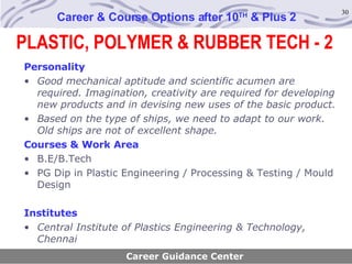 Career & Course Options after 10 TH  & Plus 2 Personality Good mechanical aptitude and scientific acumen are required. Imagination, creativity are required for developing new products and in devising new uses of the basic product. Based on the type of ships, we need to adapt to our work. Old ships are not of excellent shape.   Courses & Work Area B.E/B.Tech PG Dip in Plastic Engineering / Processing & Testing / Mould Design Institutes Central Institute of Plastics Engineering & Technology, Chennai Career Guidance Center PLASTIC, POLYMER & RUBBER TECH - 2 