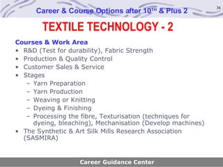 TEXTILE TECHNOLOGY - 2 Career & Course Options after 10 TH  & Plus 2 Courses & Work Area R&D (Test for durability), Fabric Strength Production & Quality Control Customer Sales & Service Stages Yarn Preparation Yarn Production Weaving or Knitting Dyeing & Finishing Processing the fibre, Texturisation (techniques for dyeing, bleaching), Mechanisation (Develop machines) The Synthetic & Art Silk Mills Research Association (SASMIRA) Career Guidance Center 