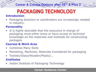 PACKAGING TECHNOLOGY Career & Course Options after 10 TH  & Plus 2 Introduction Packaging directors or coordinators are increasingly needed in industry.  Personality It is highly desirable that the executive in charge of packaging must either know or have access to technical knowledge on the materials and methods for constructing packages.   Courses & Work Area Combines Many Skills Marketing, Machines, Materials Considered for packaging Textiles/Glass/Wooden/Plastic/… Institutes Indian Institute of Packaging Technology Career Guidance Center 
