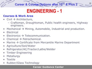 ENGINEERING - 1 Career & Course Options after 10 TH  & Plus 2 Career Guidance Center Courses & Work Area Civil    Architecture,  Craftsman, Draughtsman, Public health engineers, Highway engineers. Mechanical    Mining, Automobile, Industrial and production. Electrical Electronics    Telecommunication. Chemical    Petrochemical. Marine    Certificate from Mercantile Marine Department Agriculture/Soil/Water Refrigerator/AC/Tractor/Lathe/Welder Timber Engineering Metallurgy Textile Rubber/Glass Technology 