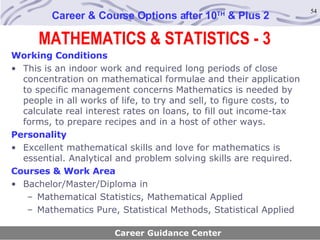 MATHEMATICS & STATISTICS - 3 Career & Course Options after 10 TH  & Plus 2 Working Conditions This is an indoor work and required long periods of close concentration on mathematical formulae and their application to specific management concerns Mathematics is needed by people in all works of life, to try and sell, to figure costs, to calculate real interest rates on loans, to fill out income-tax forms, to prepare recipes and in a host of other ways.   Personality   Excellent mathematical skills and love for mathematics is essential. Analytical and problem solving skills are required. Courses & Work Area Bachelor/Master/Diploma in Mathematical Statistics, Mathematical Applied Mathematics Pure, Statistical Methods, Statistical Applied Career Guidance Center 