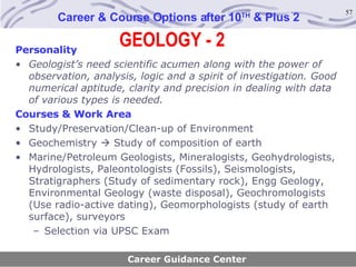 GEOLOGY - 2 Career & Course Options after 10 TH  & Plus 2 Personality Geologist’s need scientific acumen along with the power of observation, analysis, logic and a spirit of investigation. Good numerical aptitude, clarity and precision in dealing with data of various types is needed.   Courses & Work Area Study/Preservation/Clean-up of Environment Geochemistry    Study of composition of earth Marine/Petroleum Geologists, Mineralogists, Geohydrologists, Hydrologists, Paleontologists (Fossils), Seismologists, Stratigraphers (Study of sedimentary rock), Engg Geology, Environmental Geology (waste disposal), Geochromologists (Use radio-active dating), Geomorphologists (study of earth surface), surveyors Selection via UPSC Exam Career Guidance Center 