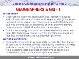 GEOGRAPHERS & GIS - 1 Career & Course Options after 10 TH  & Plus 2 Introduction Geographers study the distribution and location of physical and cultural phenomena at the local, regional and global scale. Specialists in geography are concerned in understanding and studying the impacts of economics or even planned delivery programmes on physical and human landscapes. GIS is a technology that attaches a database to an electronic map. GIS technology can be used for scientific investigations, resource management and development planning. Working Conditions Geographers working in various sectors study the distribution of soils and its mineral content, vegetation, landforms, climate and water resources. Geographers spend time in the field while collecting data but most of their time is spent in an office where they collate and analyse information.   Career Guidance Center 