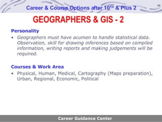 GEOGRAPHERS & GIS - 2 Career & Course Options after 10 TH  & Plus 2 Personality Geographers must have acumen to handle statistical data. Observation, skill for drawing inferences based on compiled information, writing reports and making judgements will be required.   Courses & Work Area Physical, Human, Medical, Cartography (Maps preparation), Urban, Regional, Economic, Political Career Guidance Center 