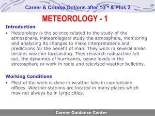 METEOROLOGY - 1 Career & Course Options after 10 TH  & Plus 2 Introduction Meteorology is the science related to the study of the atmosphere. Meteorologists study the atmosphere, monitoring and analysing its changes to make interpretations and predictions for the benefit of man. They work in several areas besides weather forecasting. They research radioactive fall out, the dynamics of hurricanes, ozone levels in the stratosphere or work in radio and televised weather bulletins. Working Conditions Most of the work is done in weather labs in comfortable offices. Weather stations are located in many places which may not always be in large cities.   Career Guidance Center 