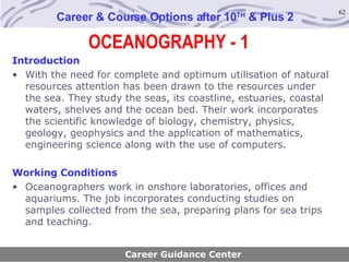OCEANOGRAPHY - 1 Career & Course Options after 10 TH  & Plus 2 Introduction With the need for complete and optimum utilisation of natural resources attention has been drawn to the resources under the sea. They study the seas, its coastline, estuaries, coastal waters, shelves and the ocean bed. Their work incorporates the scientific knowledge of biology, chemistry, physics, geology, geophysics and the application of mathematics, engineering science along with the use of computers. Working Conditions Oceanographers work in onshore laboratories, offices and aquariums. The job incorporates conducting studies on samples collected from the sea, preparing plans for sea trips and teaching.   Career Guidance Center 