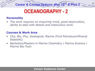 OCEANOGRAPHY - 2 Career & Course Options after 10 TH  & Plus 2 Personality The work requires an enquiring mind, good observation, ability to deal with details and meticulous work.   Courses & Work Area Che, Bio, Phy, Geological, Marine (Find Petroleum/Mineral Deposits) Bachelors/Masters in Marine Chemistry / Marine Science / Marine Bio-Tech Career Guidance Center 