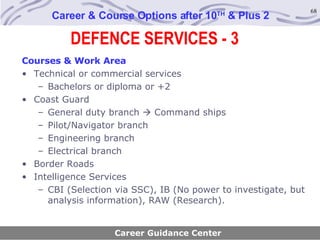 DEFENCE SERVICES - 3 Career & Course Options after 10 TH  & Plus 2 Courses & Work Area Technical or commercial services Bachelors or diploma or +2 Coast Guard General duty branch    Command ships Pilot/Navigator branch Engineering branch Electrical branch Border Roads Intelligence Services CBI (Selection via SSC), IB (No power to investigate, but analysis information), RAW (Research). Career Guidance Center 