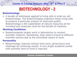 BIOTECHNOLOGY - 2 Career & Course Options after 10 TH  & Plus 2 Biotechnology A bundle of techniques applied to living cells is what we call biotechnology. The biotechnologist engineers these living cells to produce a particular product of improved quality. Biotechnology is the exploitation of natural resources at the microbial and molecular level for the benefit of mankind. Working Conditions Biotechnologists largely work in laboratories to conduct scientific research. Sometimes, they need to travel to different scientific centres due to the diversified nature of work. Personality Biotechnology requires intense hard work, perservance and challenge for achieving results. A very bright academic profile with scientific bent of mind is required. Career Guidance Center 