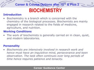 BIOCHEMISTRY Career & Course Options after 10 TH  & Plus 2 Introduction Biochemistry is a branch which is concerned with the chemistry of the biological processes. Biochemists are mainly engaged in research related to the fields of medicine, agriculture, and nutrition. Working Conditions    The work of biochemists is generally carried on in clean, quiet, and modern laboratories. Personality Biochemists are intensively involved in research work and hence must have an inquisitive mind, perseverance and keen observation. The task often continues over long periods of time hence requires patience and tenacity. Career Guidance Center 