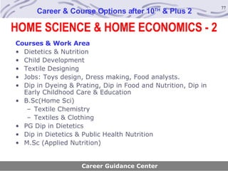 Career & Course Options after 10 TH  & Plus 2 Courses & Work Area Dietetics & Nutrition Child Development Textile Designing Jobs: Toys design, Dress making, Food analysts. Dip in Dyeing & Prating, Dip in Food and Nutrition, Dip in Early Childhood Care & Education B.Sc(Home Sci) Textile Chemistry Textiles & Clothing PG Dip in Dietetics Dip in Dietetics & Public Health Nutrition M.Sc (Applied Nutrition) Career Guidance Center HOME SCIENCE & HOME ECONOMICS - 2 