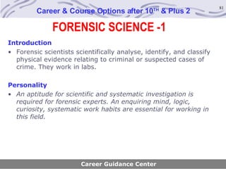 FORENSIC SCIENCE -1 Career & Course Options after 10 TH  & Plus 2 Introduction Forensic scientists scientifically analyse, identify, and classify physical evidence relating to criminal or suspected cases of crime. They work in labs. Personality An aptitude for scientific and systematic investigation is required for forensic experts. An enquiring mind, logic, curiosity, systematic work habits are essential for working in this field.   Career Guidance Center 