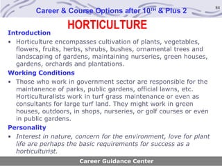 HORTICULTURE Career & Course Options after 10 TH  & Plus 2 Introduction Horticulture encompasses cultivation of plants, vegetables, flowers, fruits, herbs, shrubs, bushes, ornamental trees and landscaping of gardens, maintaining nurseries, green houses, gardens, orchards and plantations. Working Conditions Those who work in government sector are responsible for the maintanence of parks, public gardens, official lawns, etc. Horticulturalists work in turf grass maintenance or even as consultants for large turf land. They might work in green houses, outdoors, in shops, nurseries, or golf courses or even in public gardens. Personality Interest in nature, concern for the environment, love for plant life are perhaps the basic requirements for success as a horticulturist. Career Guidance Center 