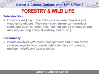 FORESTRY & WILD LIFE Career & Course Options after 10 TH  & Plus 2 Introduction Foresters working in the field work in varied terrains and weather conditions. They may even encounter hazardous conditions such as forest fires. The job can be strenuous and may require long hours of walking and driving. Personality People involved with forest management and in the forest services need to be intensely interested in environment, ecology, wildlife and conservation. Career Guidance Center 