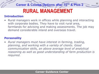 RURAL MANAGEMENT Career & Course Options after 10 TH  & Plus 2 Introduction Rural managers work in offices while planning and interacting with corporate bodies. They have to visit rural area, farmlands for advising and making assessments. The job may demand considerable inland and overseas travel. Personality Rural managers must have interest in farming, trading, planning, and working with a variety of clients. Good communication skills, an above average level of analytical reasoning as well as good understanding of farm production is required. Career Guidance Center 
