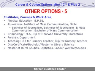OTHER OPTIONS - 5 Career & Course Options after 10 TH  & Plus 2 Career Guidance Center Institutes, Courses & Work Area Physical Education: B.P.Ed. Journalism: Institute of Mass Communication, Delhi Bachelor of Journalism, Bachelor of Journalism  & Mass Communication, Bachelor of Mass Communication Criminology: M.A, Dip at Dharwad University, Karnataka Forensic Department Teaching: Dip for Primary Teacher, Dip for Nursery Teacher Dip/Certificate/Bachelor/Master in Library Science Master of Rural Studies, Statistics, Labour Welfare/Studies 