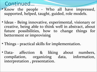 Continued…
• Know the people - Who all have impressed,
supported, helped, taught, guided, role models.
• Ideas - Being innovative, experimental, visionary or
creative, being able to think well in abstract, about
future possibilities, how to change things for
betterment or improvising
• Things - practical skills for implementation.
• Data- affection & liking about numbers,
compilation, organizing data, information,
interpretation , presentation.
 